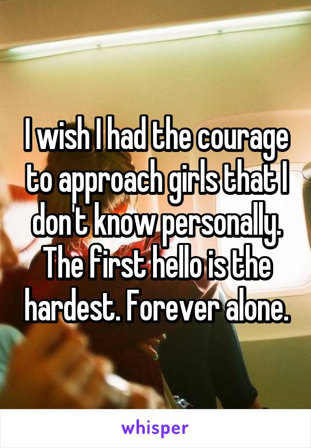 I wish I had the courage to approach girls that I don't know personally. The first hello is the hardest. Forever alone.