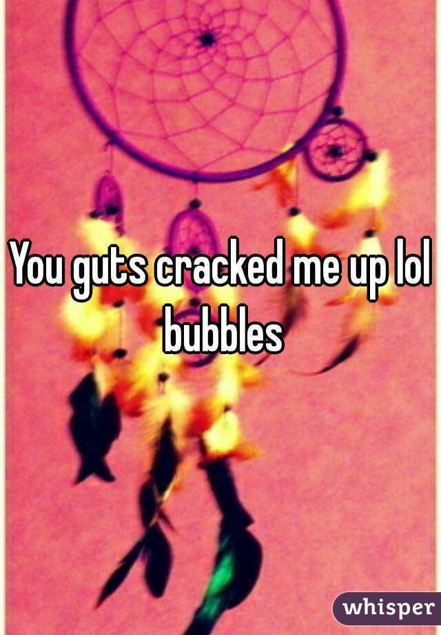 You guts cracked me up lol bubbles