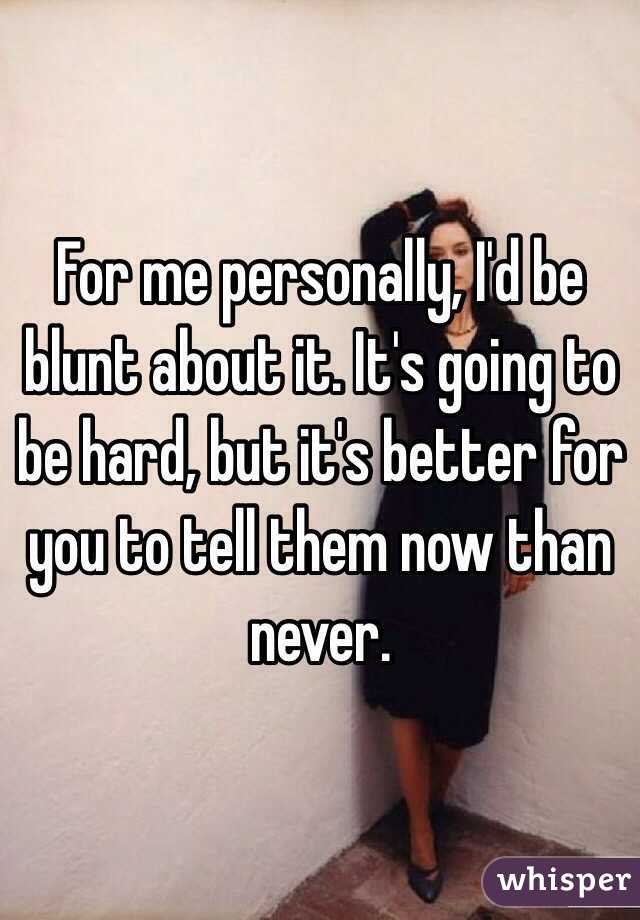 For me personally, I'd be blunt about it. It's going to be hard, but it's better for you to tell them now than never.