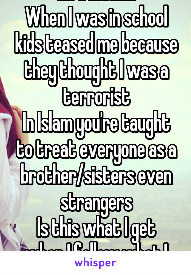 Im a Muslim
When I was in school kids teased me because they thought I was a terrorist
In Islam you're taught to treat everyone as a brother/sisters even strangers
Is this what I get when I follow what I believe?