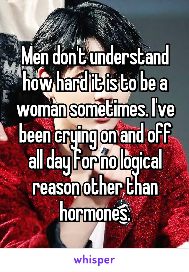 Men don't understand how hard it is to be a woman sometimes. I've been crying on and off all day for no logical reason other than hormones.