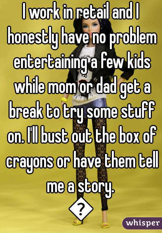 I work in retail and I honestly have no problem entertaining a few kids while mom or dad get a break to try some stuff on. I'll bust out the box of crayons or have them tell me a story. 
😄