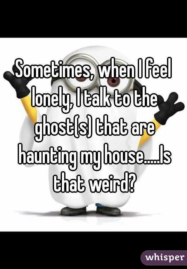 Sometimes, when I feel lonely, I talk to the ghost(s) that are haunting my house.....Is that weird?