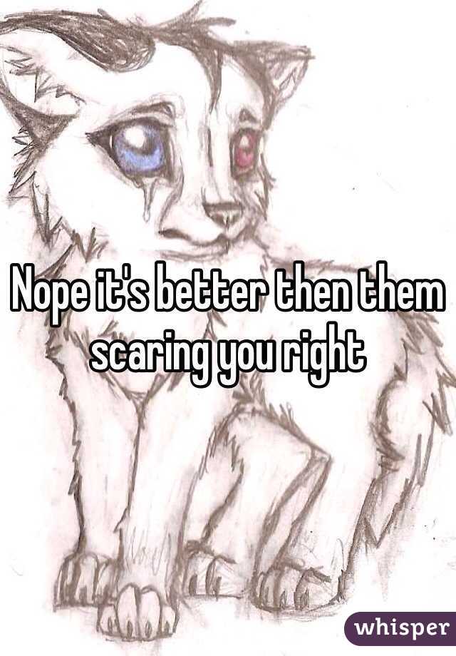Nope it's better then them scaring you right