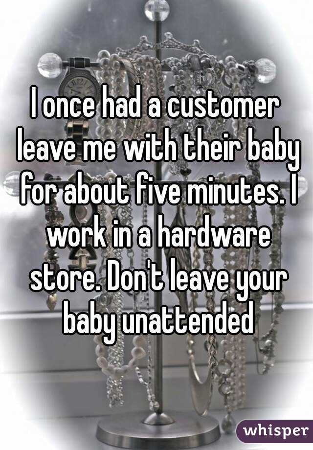 I once had a customer leave me with their baby for about five minutes. I work in a hardware store. Don't leave your baby unattended