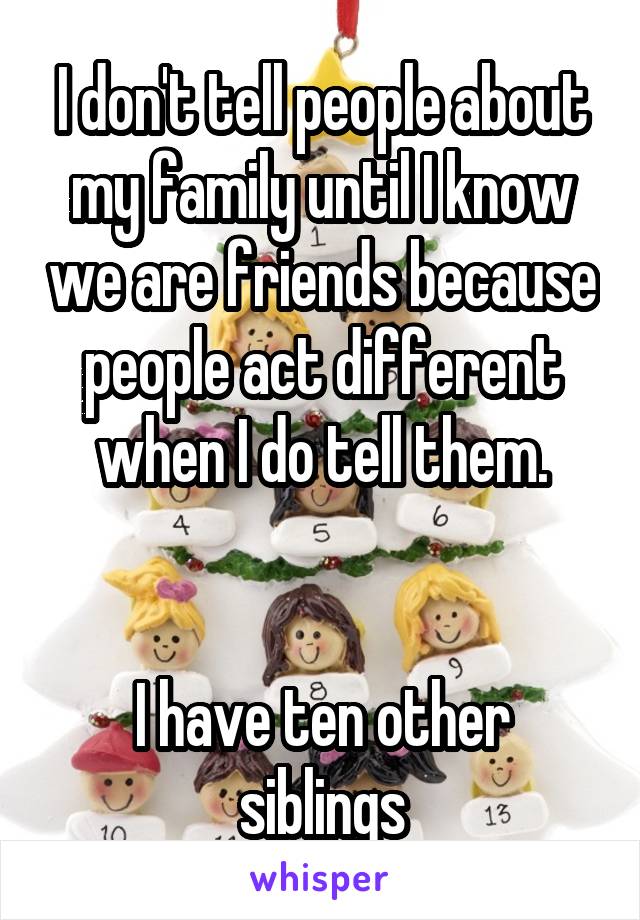 I don't tell people about my family until I know we are friends because people act different when I do tell them.


I have ten other siblings
