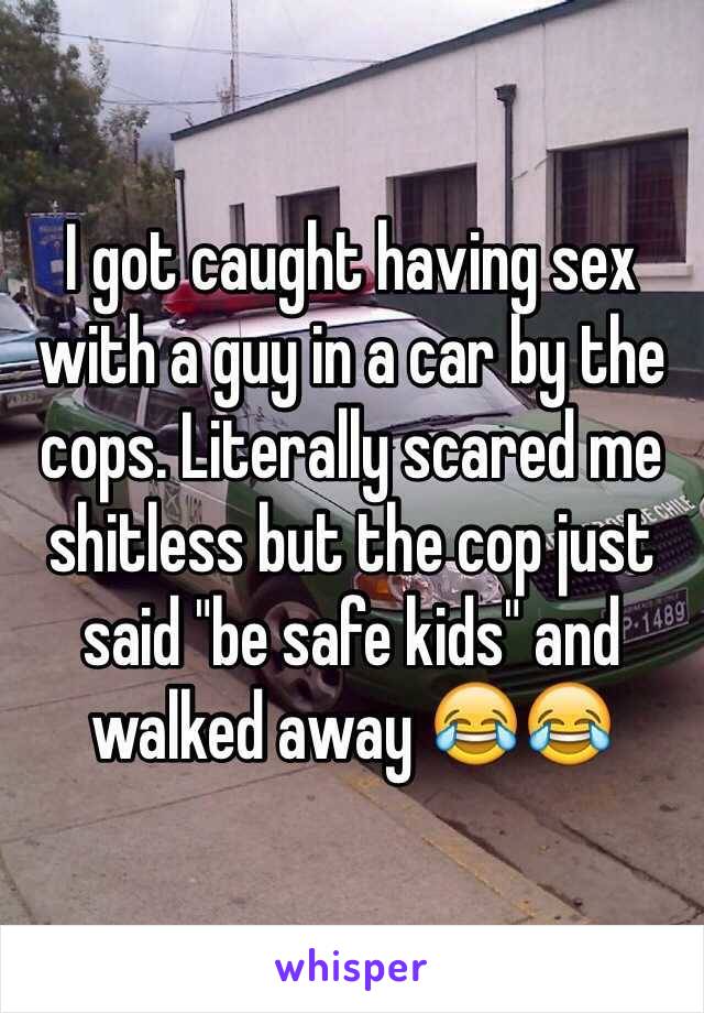 I got caught having sex with a guy in a car by the cops. Literally scared me shitless but the cop just said "be safe kids" and walked away 😂😂