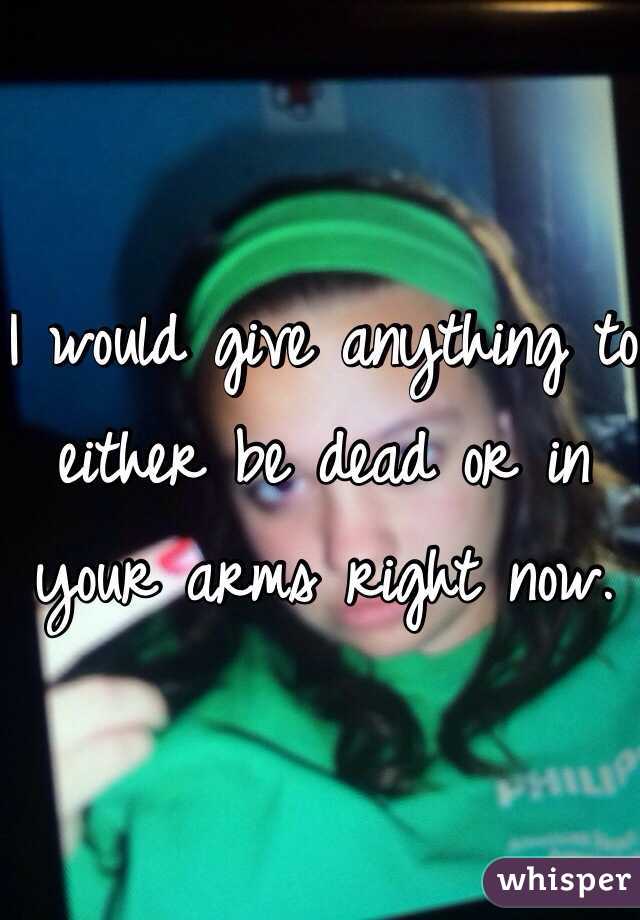 I would give anything to either be dead or in your arms right now. 