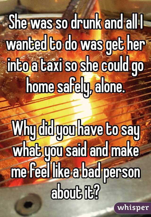 She was so drunk and all I wanted to do was get her into a taxi so she could go home safely, alone. 

Why did you have to say what you said and make me feel like a bad person about it?