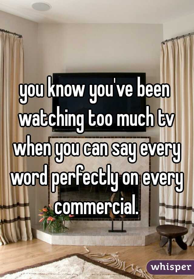 you know you've been watching too much tv when you can say every word perfectly on every commercial.