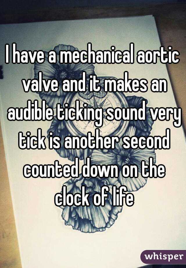 I have a mechanical aortic valve and it makes an audible ticking sound very tick is another second counted down on the clock of life