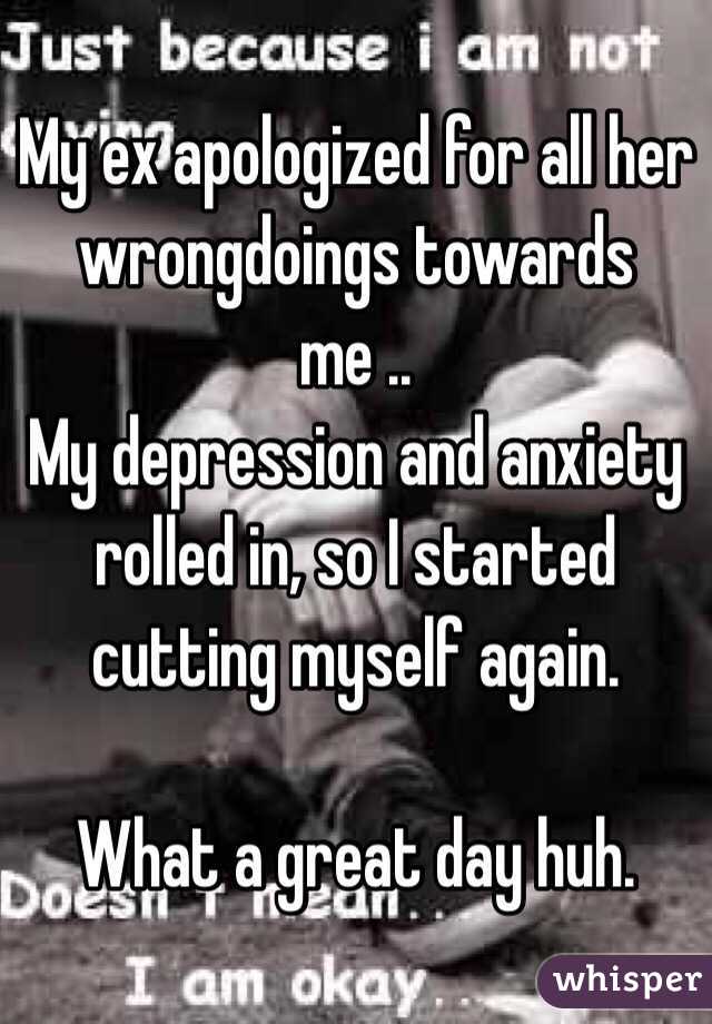 My ex apologized for all her wrongdoings towards me ..
My depression and anxiety rolled in, so I started cutting myself again.

What a great day huh.