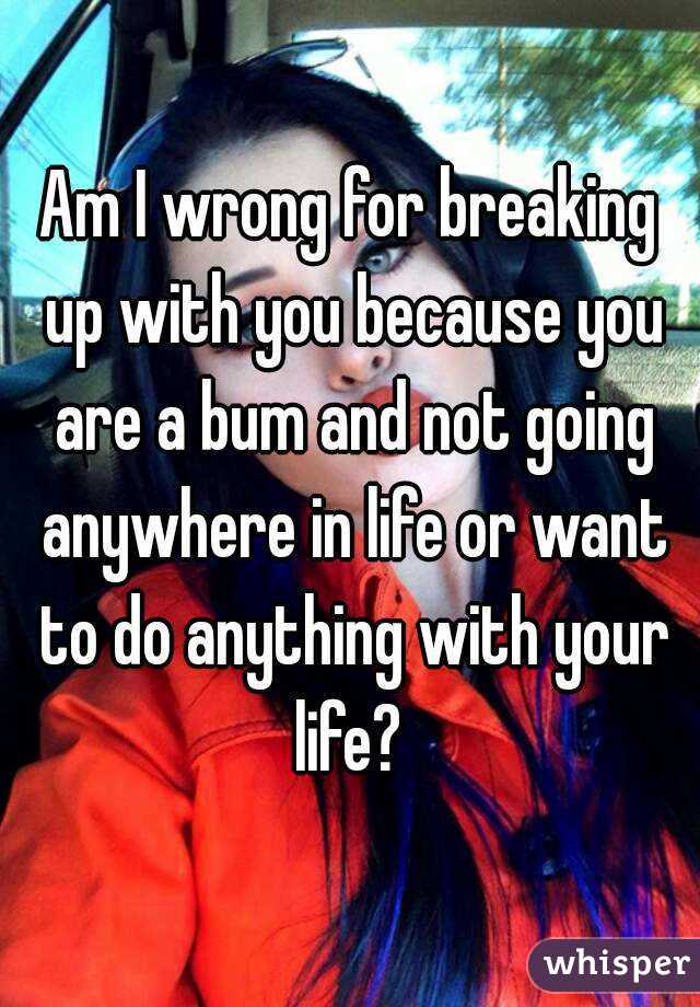Am I wrong for breaking up with you because you are a bum and not going anywhere in life or want to do anything with your life? 