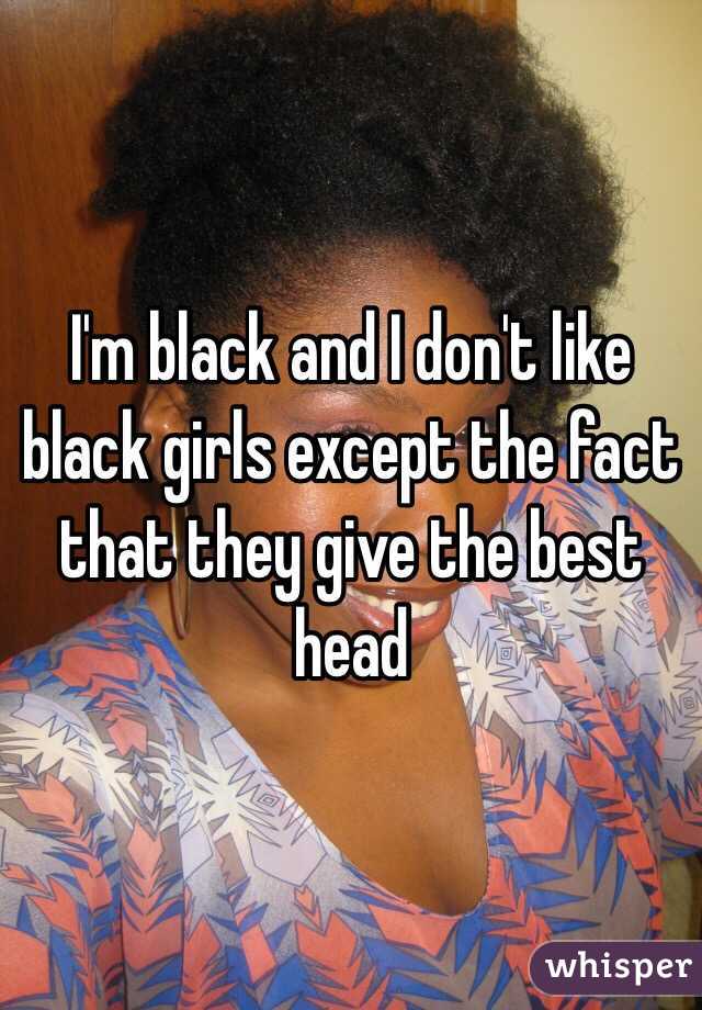 I'm black and I don't like black girls except the fact that they give the best head