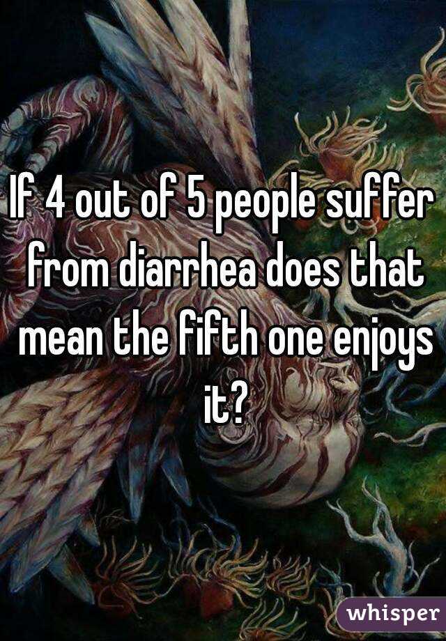 If 4 out of 5 people suffer from diarrhea does that mean the fifth one enjoys it?