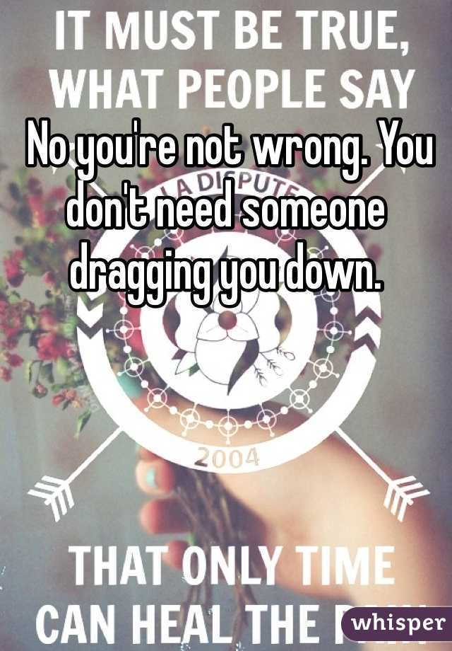  No you're not wrong. You don't need someone dragging you down.