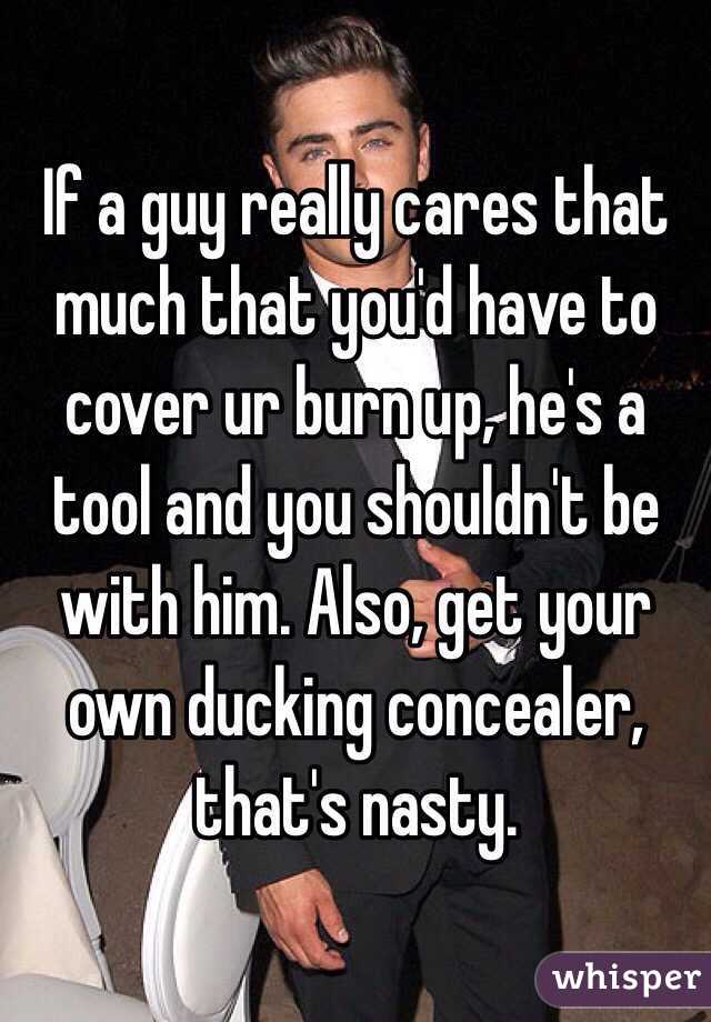 If a guy really cares that much that you'd have to cover ur burn up, he's a tool and you shouldn't be with him. Also, get your own ducking concealer, that's nasty. 