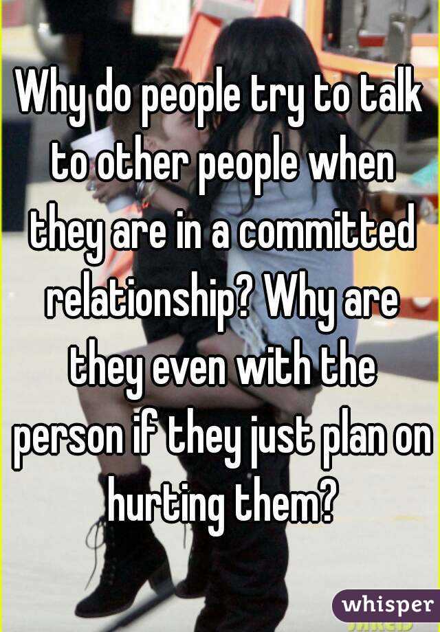 Why do people try to talk to other people when they are in a committed relationship? Why are they even with the person if they just plan on hurting them?