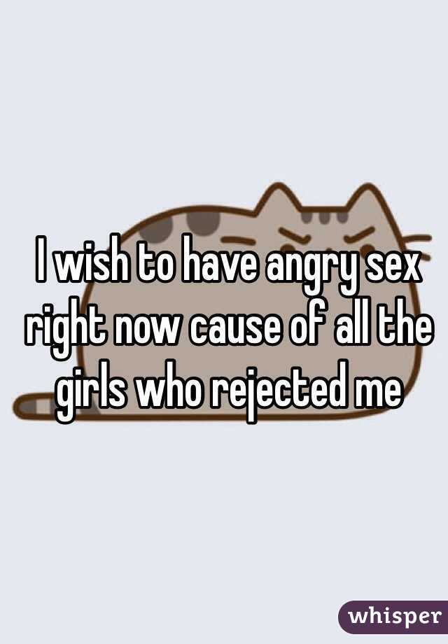 I wish to have angry sex right now cause of all the girls who rejected me