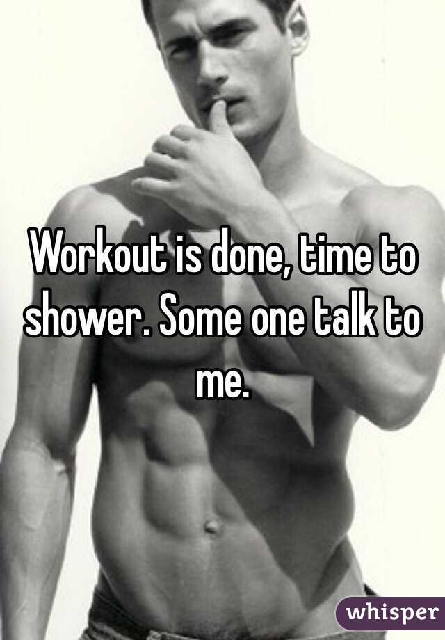 Workout is done, time to shower. Some one talk to me.