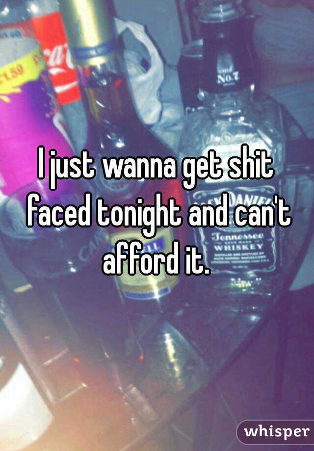 I just wanna get shit faced tonight and can't afford it. 