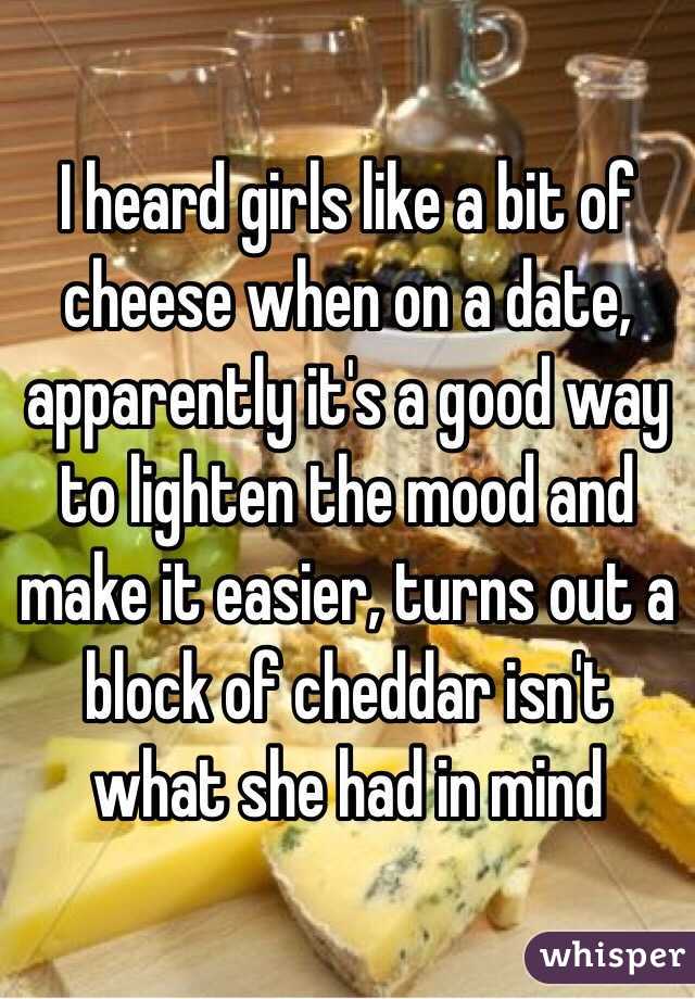 I heard girls like a bit of cheese when on a date, apparently it's a good way to lighten the mood and make it easier, turns out a block of cheddar isn't what she had in mind