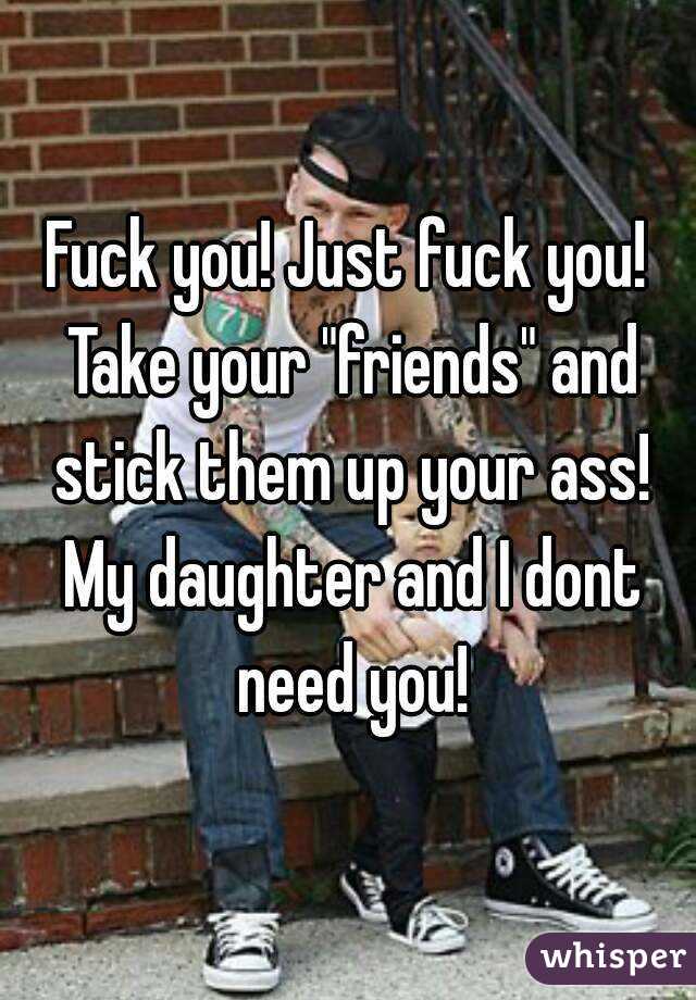 Fuck you! Just fuck you! Take your "friends" and stick them up your ass! My daughter and I dont need you!