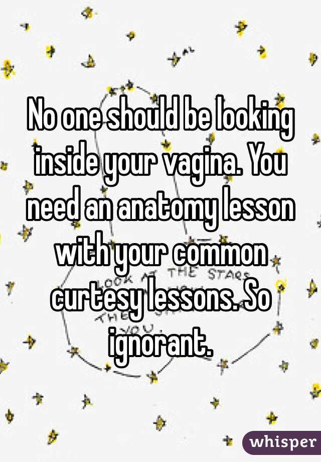 No one should be looking inside your vagina. You need an anatomy lesson with your common curtesy lessons. So ignorant. 