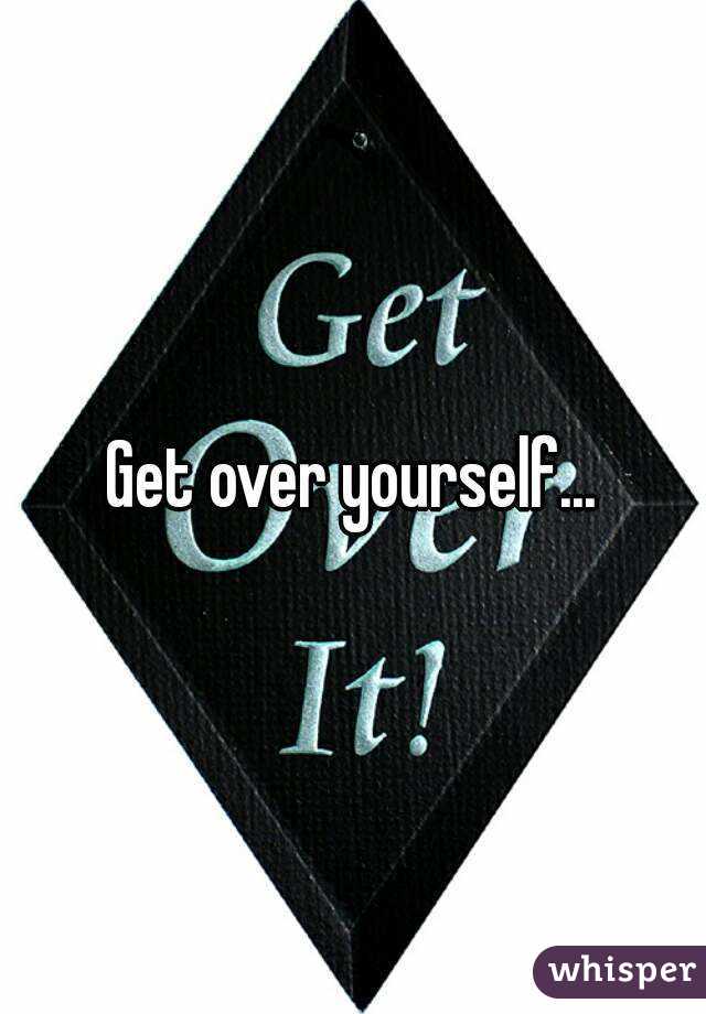 Get over yourself...