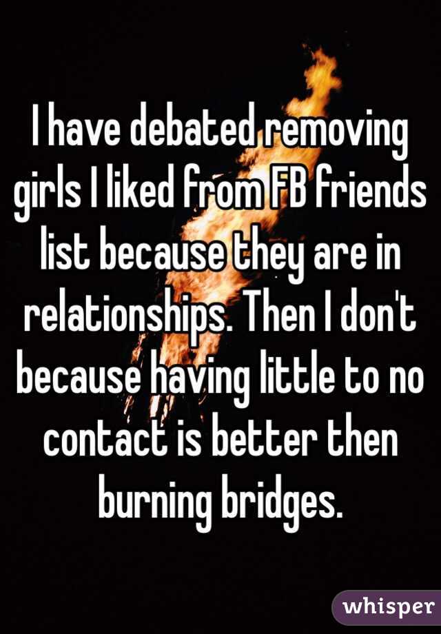 I have debated removing girls I liked from FB friends list because they are in relationships. Then I don't because having little to no contact is better then burning bridges. 