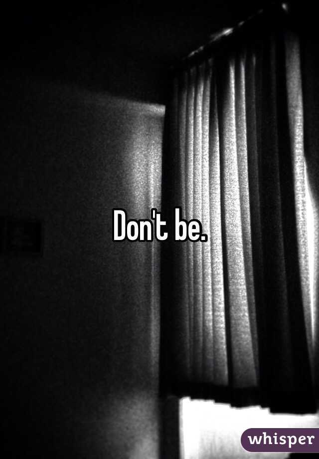 Don't be.