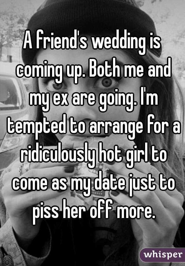 A friend's wedding is coming up. Both me and my ex are going. I'm tempted to arrange for a ridiculously hot girl to come as my date just to piss her off more.