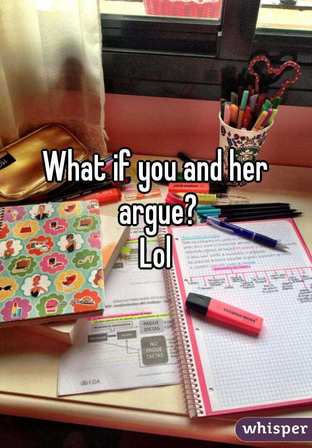 What if you and her argue?
Lol