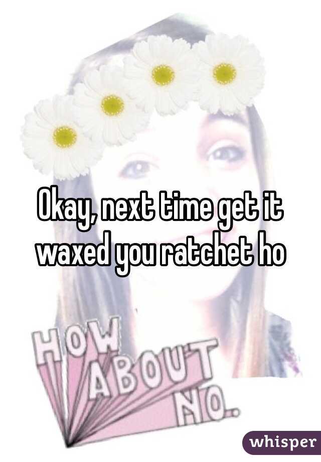 Okay, next time get it waxed you ratchet ho 