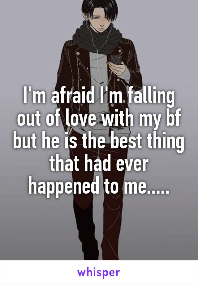 I'm afraid I'm falling out of love with my bf but he is the best thing that had ever happened to me.....
