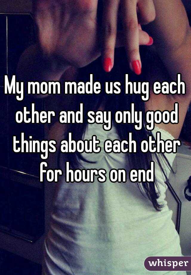 My mom made us hug each other and say only good things about each other for hours on end