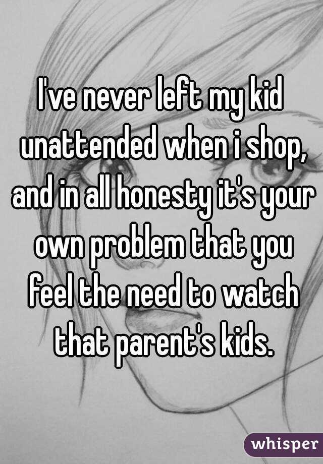 I've never left my kid unattended when i shop, and in all honesty it's your own problem that you feel the need to watch that parent's kids.