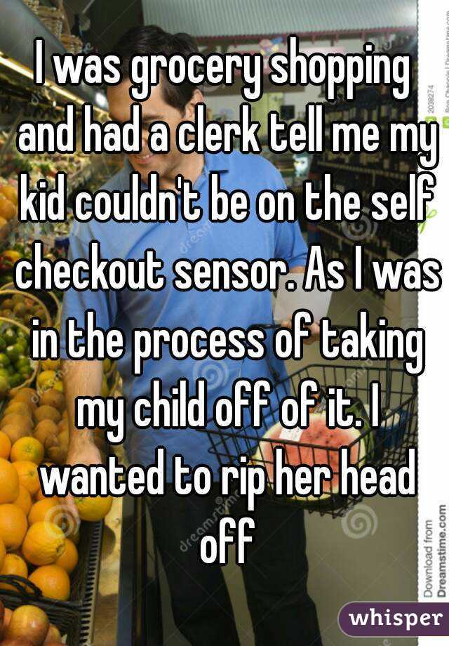 I was grocery shopping and had a clerk tell me my kid couldn't be on the self checkout sensor. As I was in the process of taking my child off of it. I wanted to rip her head off