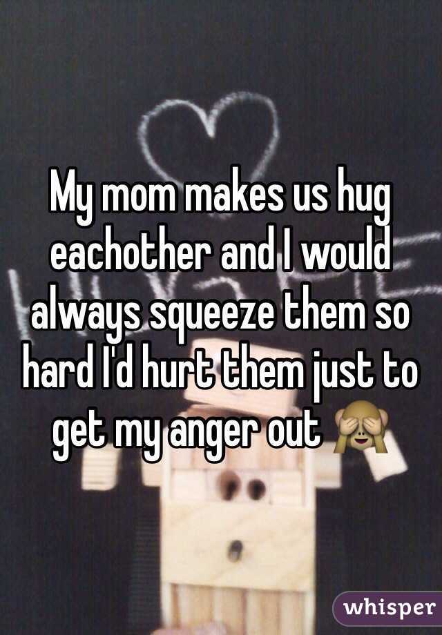 My mom makes us hug eachother and I would always squeeze them so hard I'd hurt them just to get my anger out 🙈