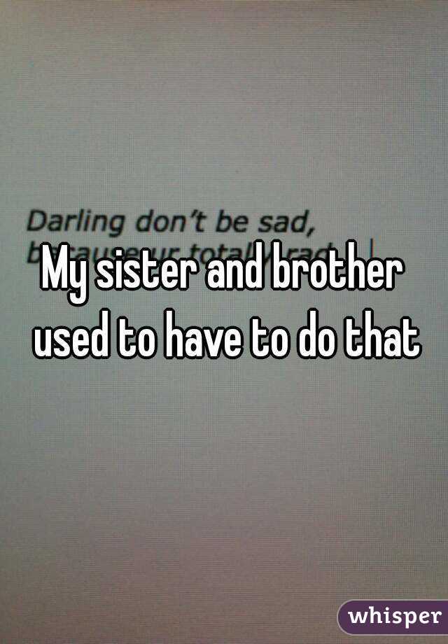 My sister and brother used to have to do that