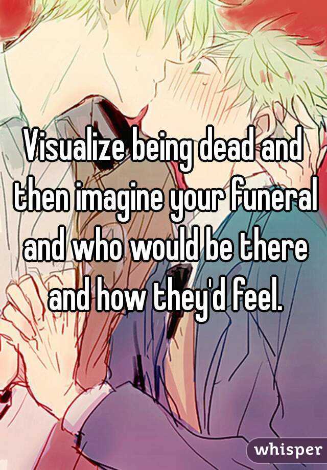Visualize being dead and then imagine your funeral and who would be there and how they'd feel.