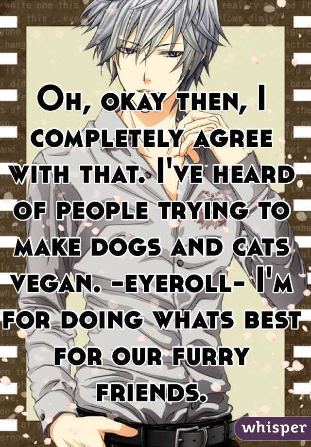 Oh, okay then, I completely agree with that. I've heard of people trying to make dogs and cats vegan. -eyeroll- I'm for doing whats best for our furry friends. 