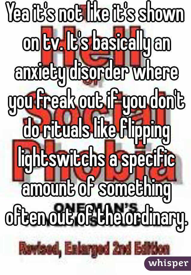 Yea it's not like it's shown on tv. It's basically an anxiety disorder where you freak out if you don't do rituals like flipping lightswitchs a specific amount of something often out of the ordinary. 
