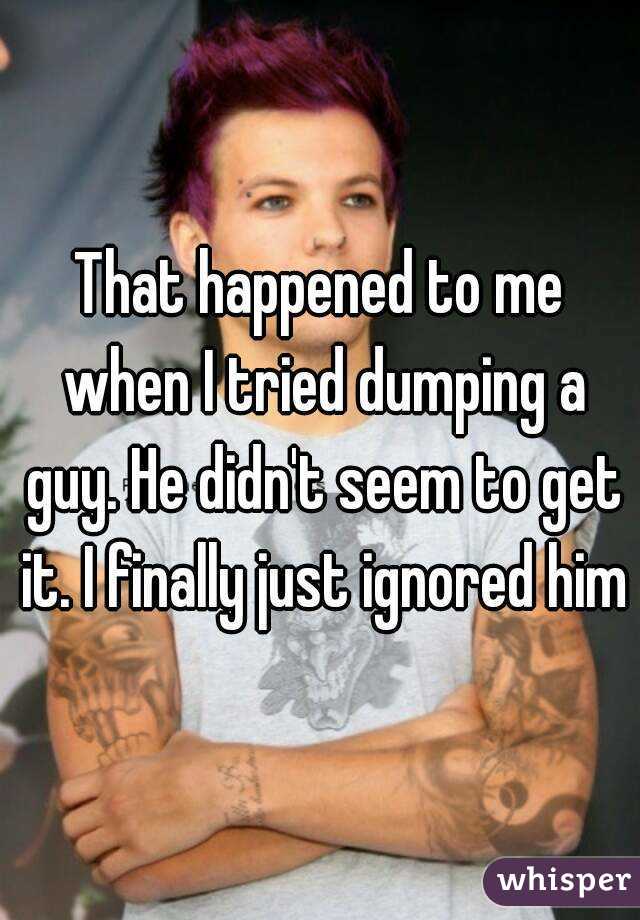 That happened to me when I tried dumping a guy. He didn't seem to get it. I finally just ignored him