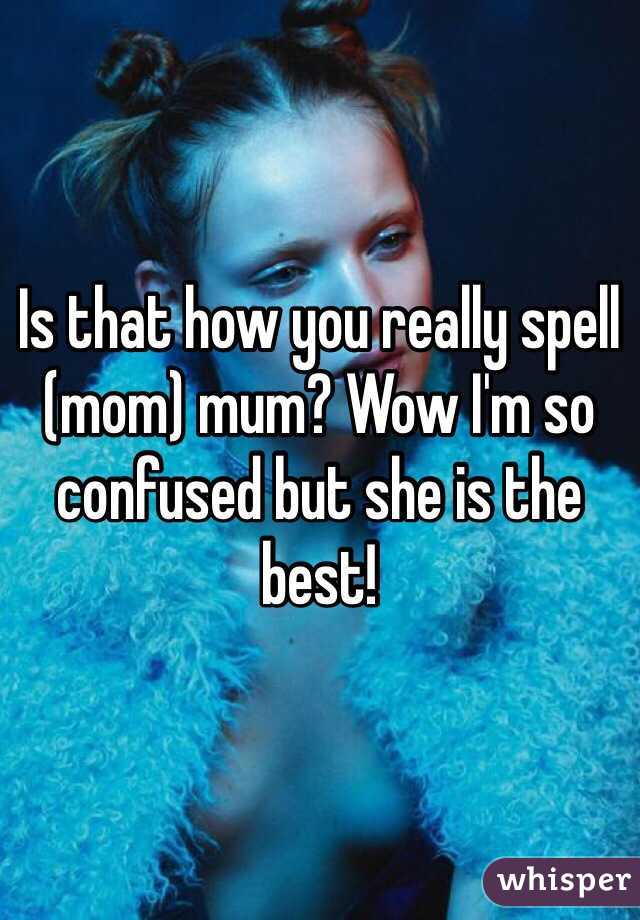 Is that how you really spell (mom) mum? Wow I'm so confused but she is the best!