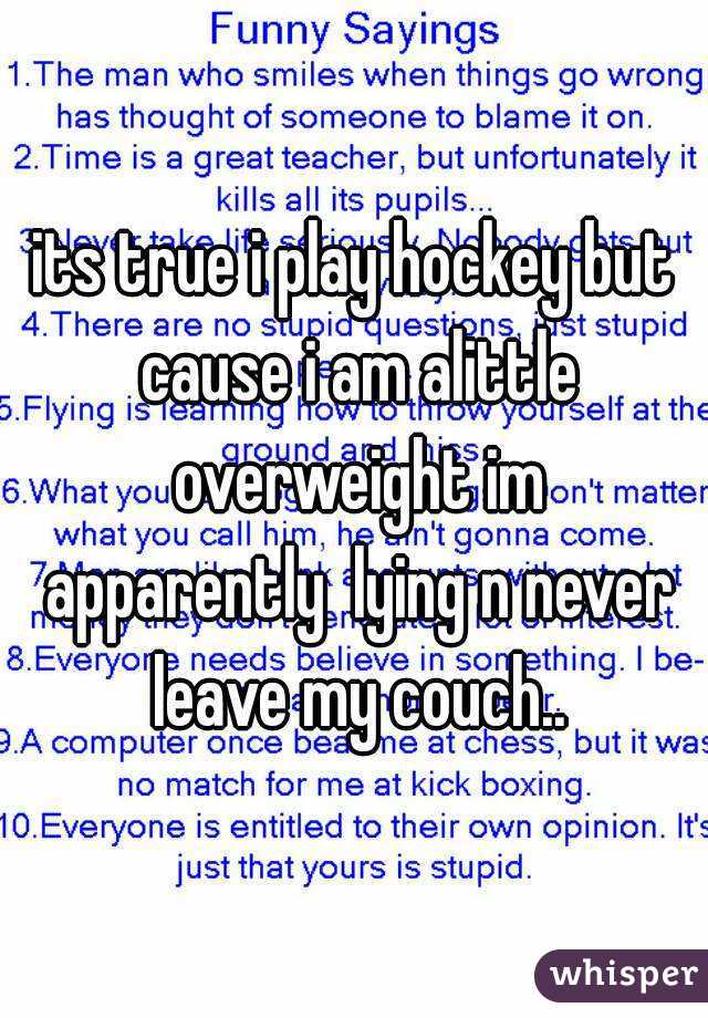 its true i play hockey but cause i am alittle overweight im apparently  lying n never leave my couch..