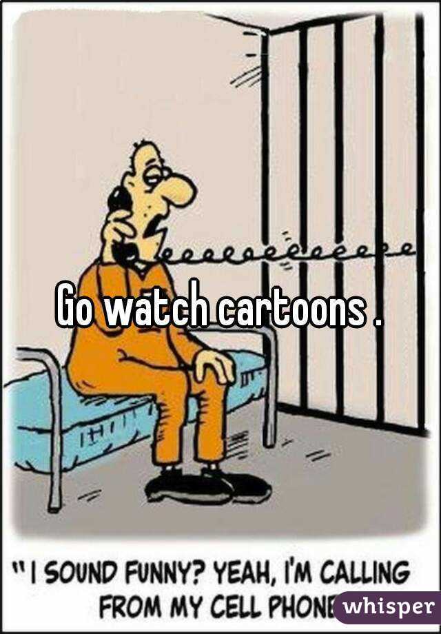 Go watch cartoons .
