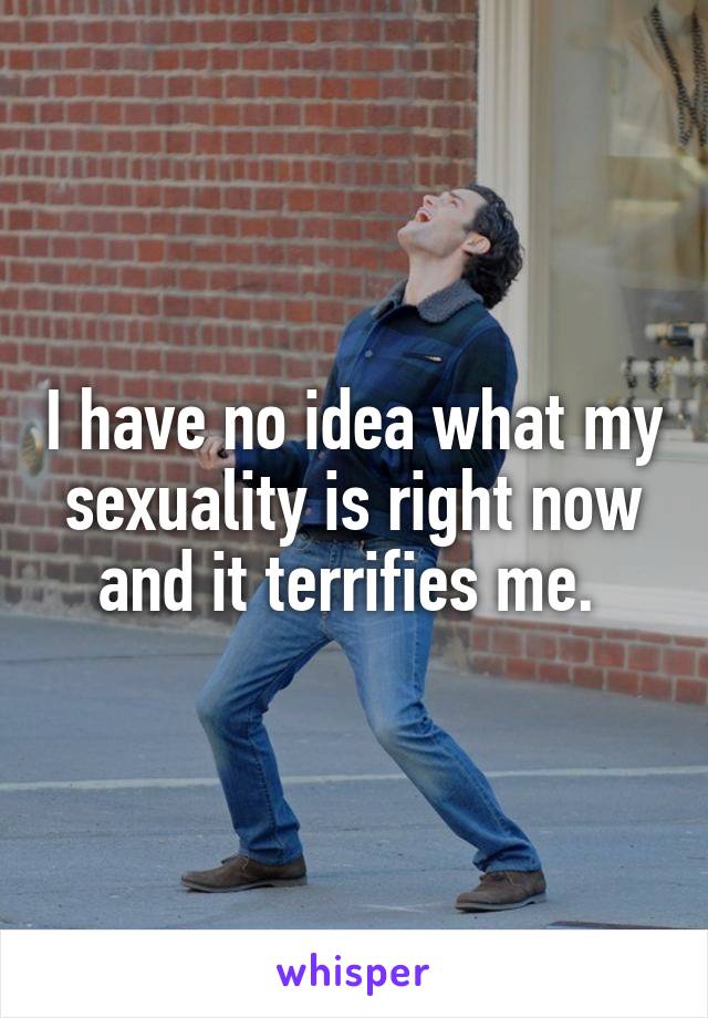 I have no idea what my sexuality is right now and it terrifies me. 