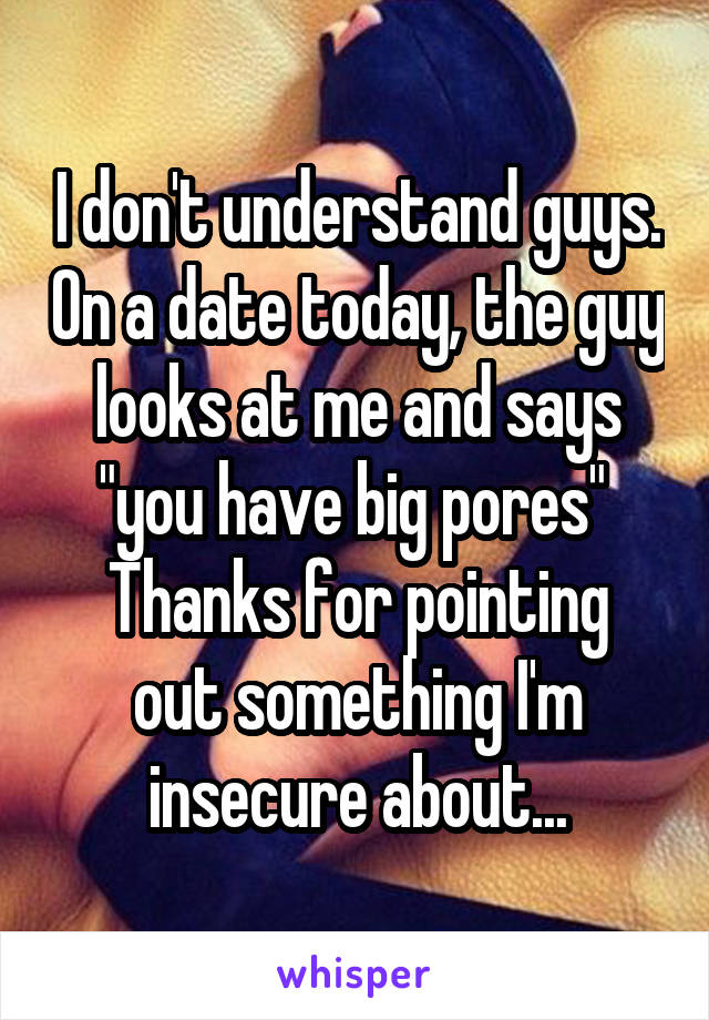 I don't understand guys. On a date today, the guy looks at me and says "you have big pores" 
Thanks for pointing out something I'm insecure about...