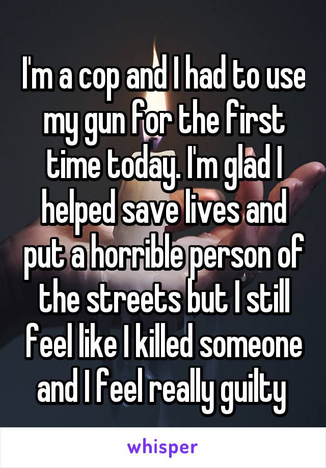 I'm a cop and I had to use my gun for the first time today. I'm glad I helped save lives and put a horrible person of the streets but I still feel like I killed someone and I feel really guilty 